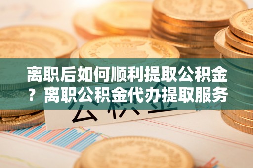 卫辉离职后如何顺利提取公积金？离职公积金代办提取服务助力无忧办理