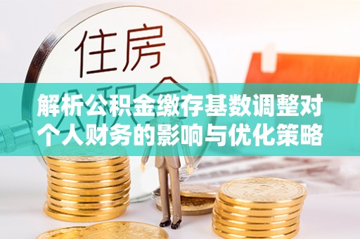 卫辉解析公积金缴存基数调整对个人财务的影响与优化策略