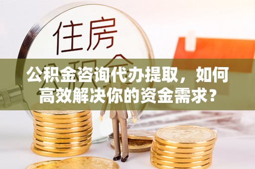 卫辉公积金咨询代办提取，如何高效解决你的资金需求？