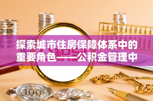 卫辉探索城市住房保障体系中的重要角色——公积金管理中心