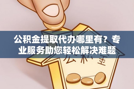 卫辉公积金提取代办哪里有？专业服务助您轻松解决难题