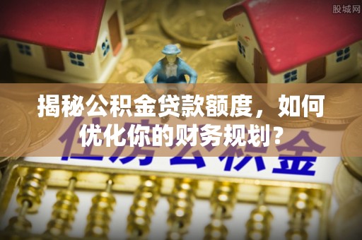 卫辉揭秘公积金贷款额度，如何优化你的财务规划？