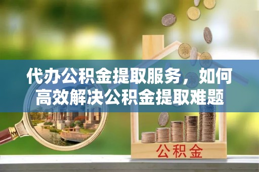 卫辉代办公积金提取服务，如何高效解决公积金提取难题