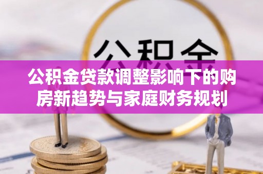 卫辉公积金贷款调整影响下的购房新趋势与家庭财务规划