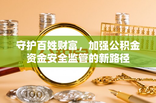 卫辉守护百姓财富，加强公积金资金安全监管的新路径