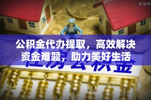 卫辉公积金代办提取，高效解决资金难题，助力美好生活
