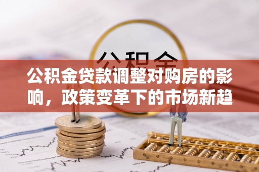 卫辉公积金贷款调整对购房的影响，政策变革下的市场新趋势