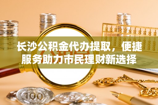 卫辉长沙公积金代办提取，便捷服务助力市民理财新选择