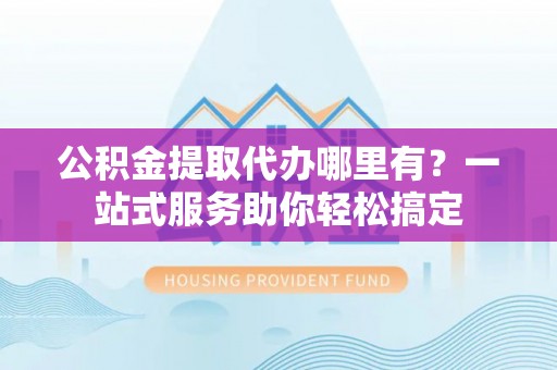 卫辉公积金提取代办哪里有？一站式服务助你轻松搞定