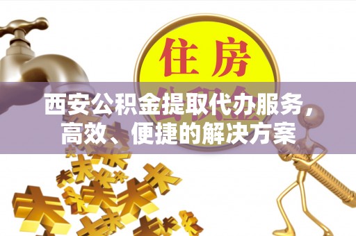 卫辉西安公积金提取代办服务，高效、便捷的解决方案