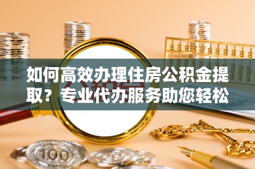 卫辉如何高效办理住房公积金提取？专业代办服务助您轻松搞定