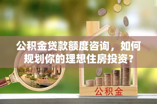 卫辉公积金贷款额度咨询，如何规划你的理想住房投资？