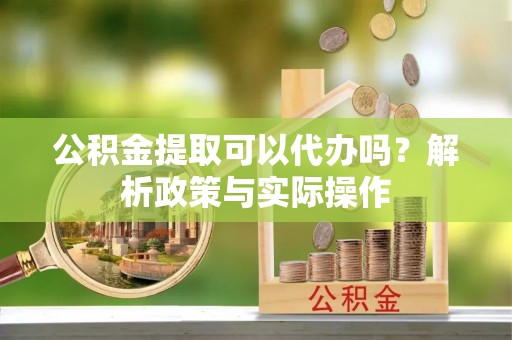 卫辉公积金提取可以代办吗？解析政策与实际操作