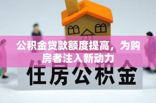 卫辉公积金贷款额度提高，为购房者注入新动力