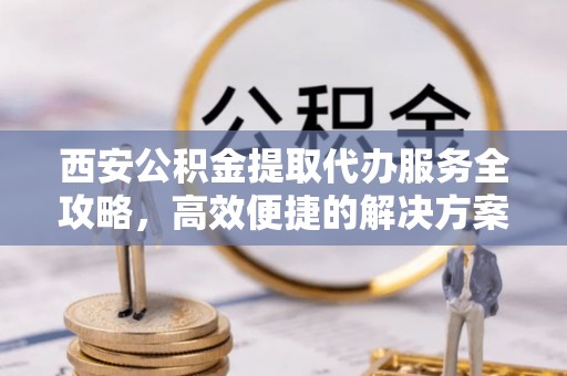 卫辉西安公积金提取代办服务全攻略，高效便捷的解决方案