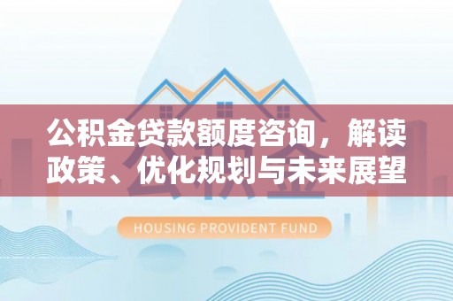 卫辉公积金贷款额度咨询，解读政策、优化规划与未来展望