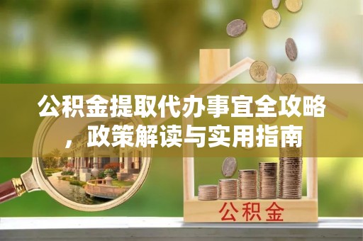 卫辉公积金提取代办事宜全攻略，政策解读与实用指南