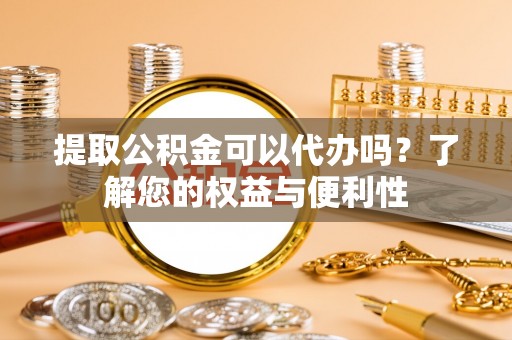 卫辉提取公积金可以代办吗？了解您的权益与便利性