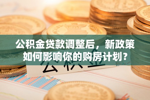 卫辉公积金贷款调整后，新政策如何影响你的购房计划？