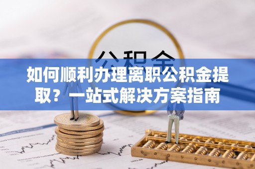 卫辉如何顺利办理离职公积金提取？一站式解决方案指南