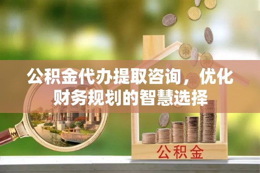 卫辉公积金代办提取咨询，优化财务规划的智慧选择