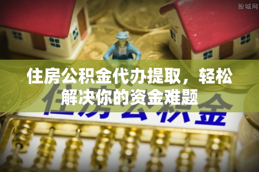 卫辉住房公积金代办提取，轻松解决你的资金难题