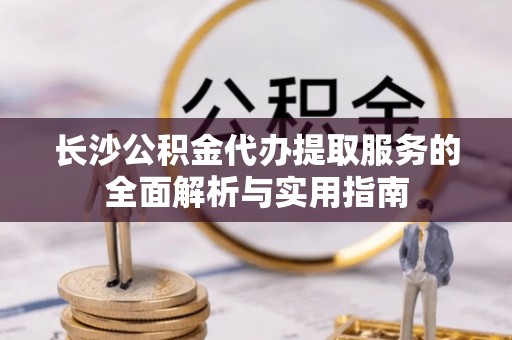 卫辉长沙公积金代办提取服务的全面解析与实用指南