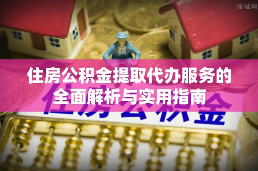 卫辉住房公积金提取代办服务的全面解析与实用指南