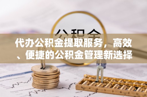 卫辉代办公积金提取服务，高效、便捷的公积金管理新选择