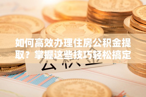 卫辉如何高效办理住房公积金提取？掌握这些技巧轻松搞定