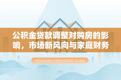 卫辉公积金贷款调整对购房的影响，市场新风向与家庭财务规划
