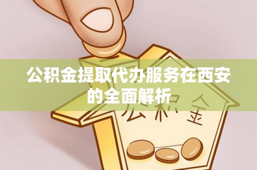 卫辉公积金提取代办服务在西安的全面解析