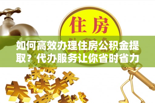 卫辉如何高效办理住房公积金提取？代办服务让你省时省力