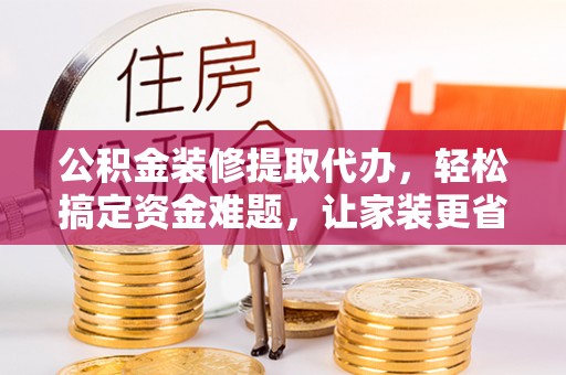 卫辉公积金装修提取代办，轻松搞定资金难题，让家装更省心