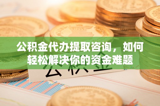 卫辉公积金代办提取咨询，如何轻松解决你的资金难题