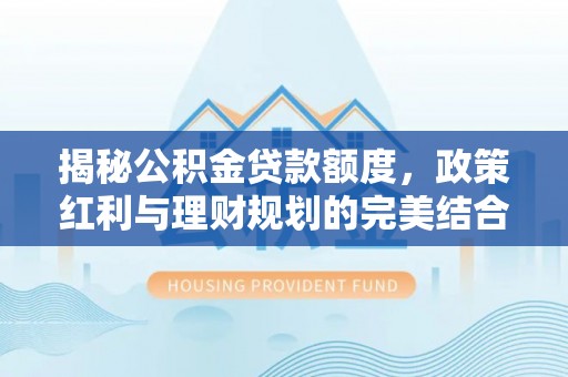 卫辉揭秘公积金贷款额度，政策红利与理财规划的完美结合