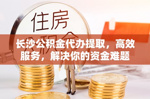 卫辉长沙公积金代办提取，高效服务，解决你的资金难题