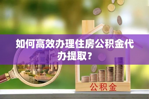 卫辉如何高效办理住房公积金代办提取？