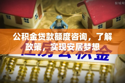 卫辉公积金贷款额度咨询，了解政策，实现安居梦想