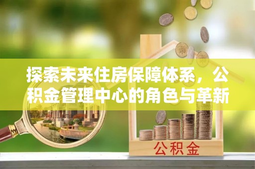 卫辉探索未来住房保障体系，公积金管理中心的角色与革新