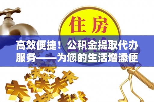 卫辉高效便捷！公积金提取代办服务——为您的生活增添便利