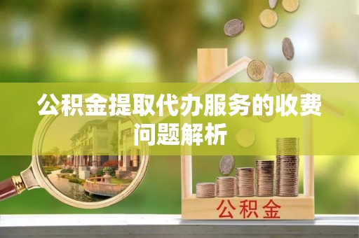 卫辉公积金提取代办服务的收费问题解析