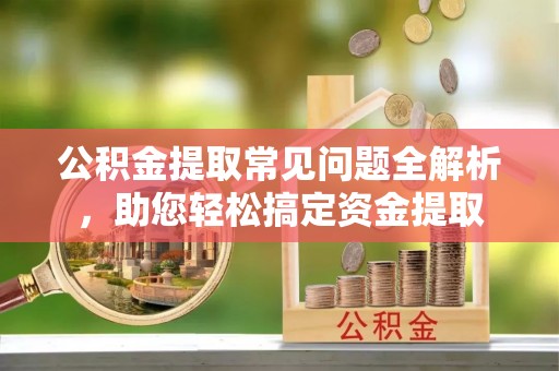 卫辉公积金提取常见问题全解析，助您轻松搞定资金提取