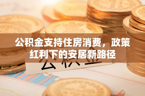 卫辉公积金支持住房消费，政策红利下的安居新路径
