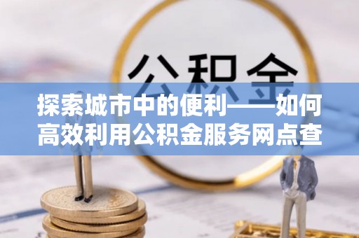 卫辉探索城市中的便利——如何高效利用公积金服务网点查询功能