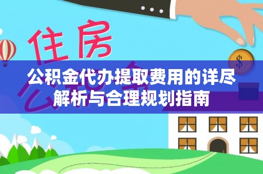卫辉公积金代办提取费用的详尽解析与合理规划指南