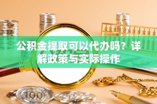 卫辉公积金提取可以代办吗？详解政策与实际操作