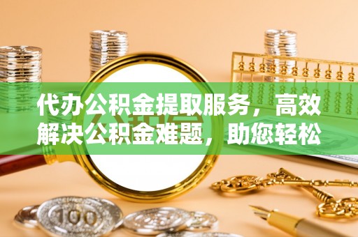 卫辉代办公积金提取服务，高效解决公积金难题，助您轻松理财