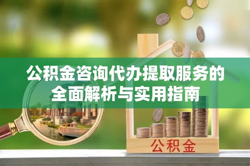 卫辉公积金咨询代办提取服务的全面解析与实用指南