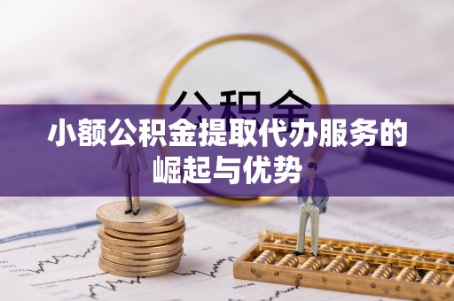 卫辉小额公积金提取代办服务的崛起与优势